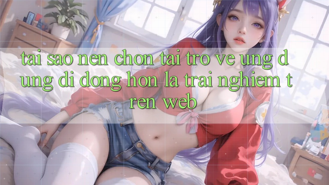 Tại Sao Nên Chọn Tải trở về Ứng Dụng Di Động Hơn Là Trải Nghiệm Trên Web?