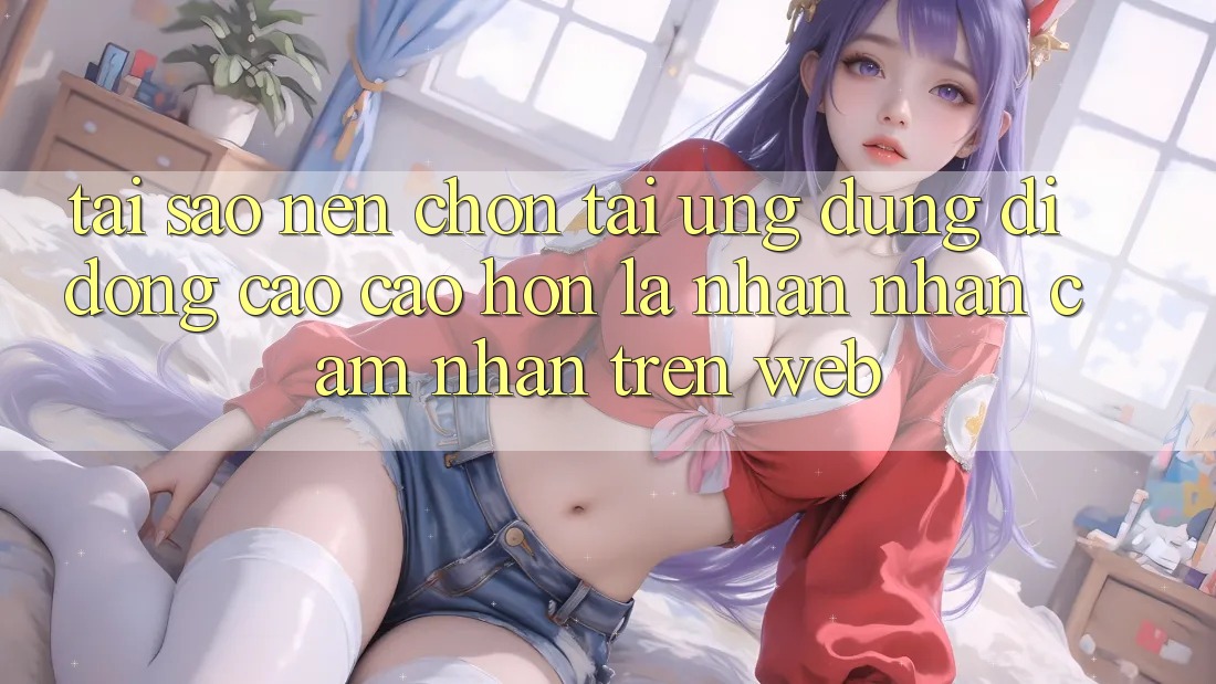 Tại Sao Nên Chọn Tải Ứng Dụng Di Động Cao cao hơn Là Nhận nhận cảm nhận Trên Web?