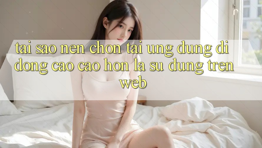 Tại Sao Nên Chọn Tải Ứng Dụng Di Động Cao cao hơn Là Sử dụng Trên Web? Tại Sao Nên Chọn Tải Ứng Dụng Di Động Cao cao hơn Là Sử dụng Trên Web?