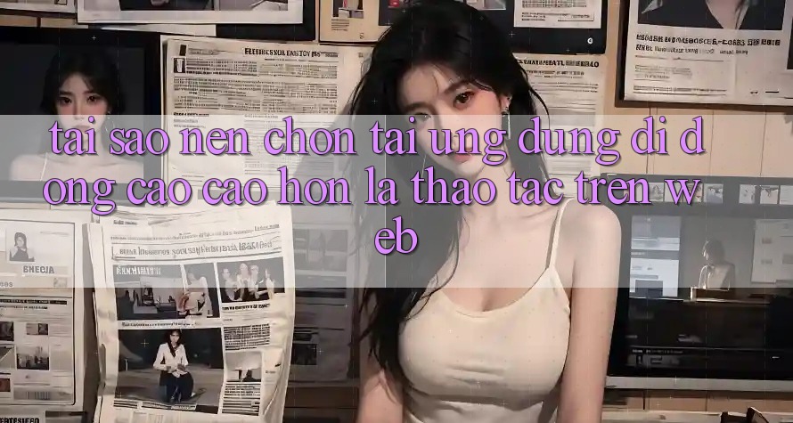 Tại Sao Nên Chọn Tải Ứng Dụng Di Động Cao cao hơn Là Thao tác Trên Web?