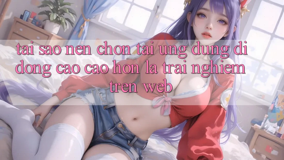 Tại Sao Nên Chọn Tải Ứng Dụng Di Động Cao cao hơn Là Trải Nghiệm Trên Web?