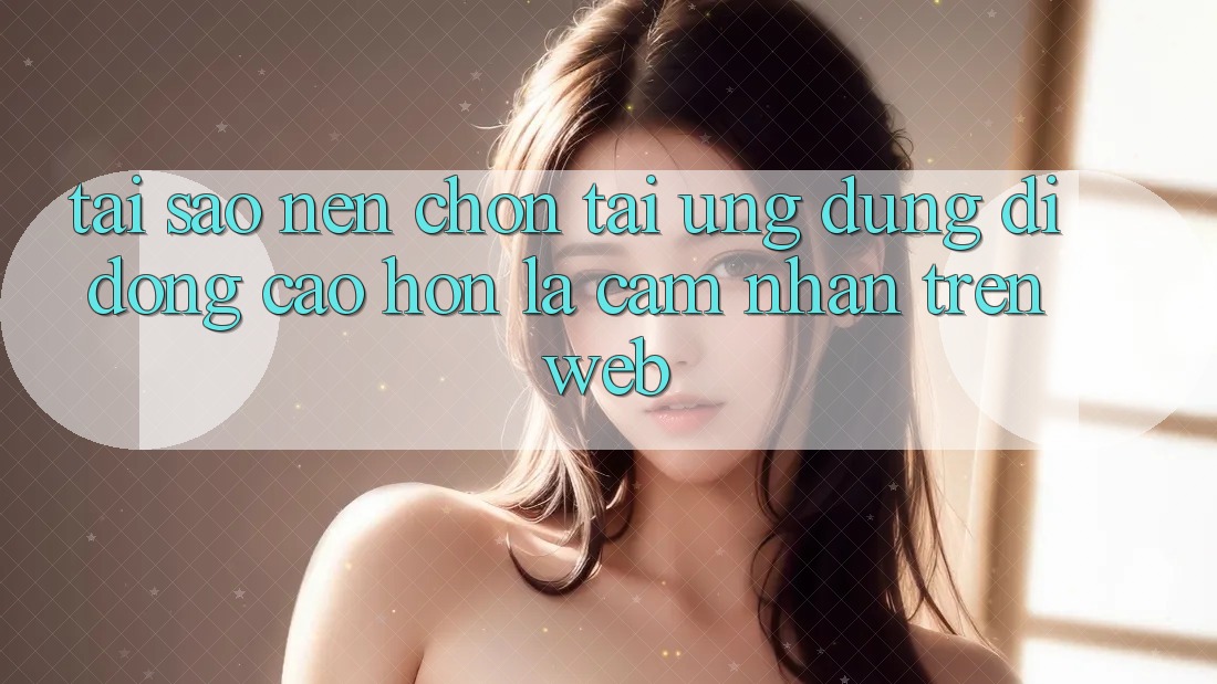 Tại Sao Nên Chọn Tải Ứng Dụng Di Động Cao hơn Là Cảm nhận Trên Web?