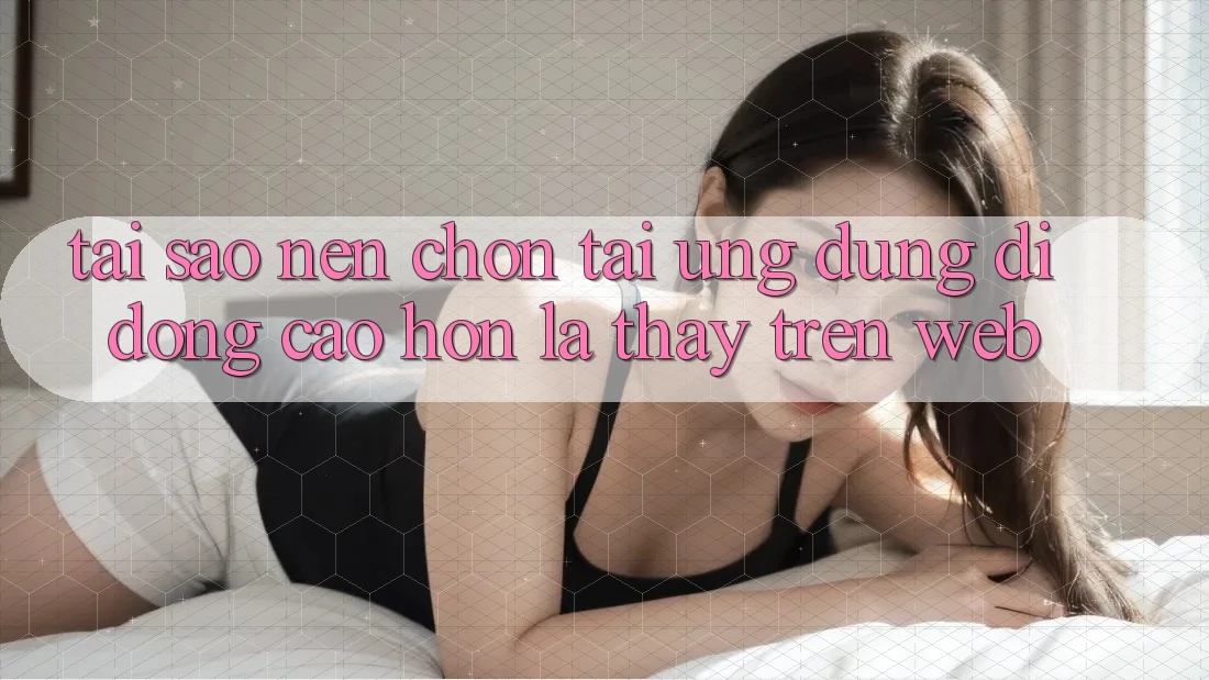 Tại Sao Nên Chọn Tải Ứng Dụng Di Động Cao hơn Là Thấy Trên Web?
