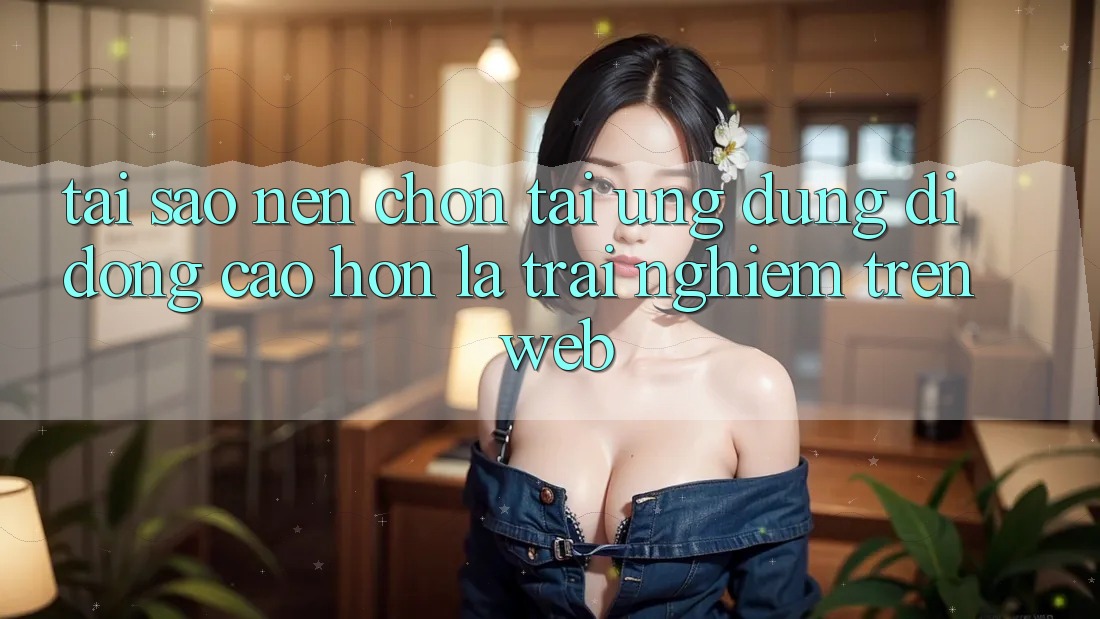 Tại Sao Nên Chọn Tải Ứng dụng Di Động Cao hơn Là Trải Nghiệm Trên Web?