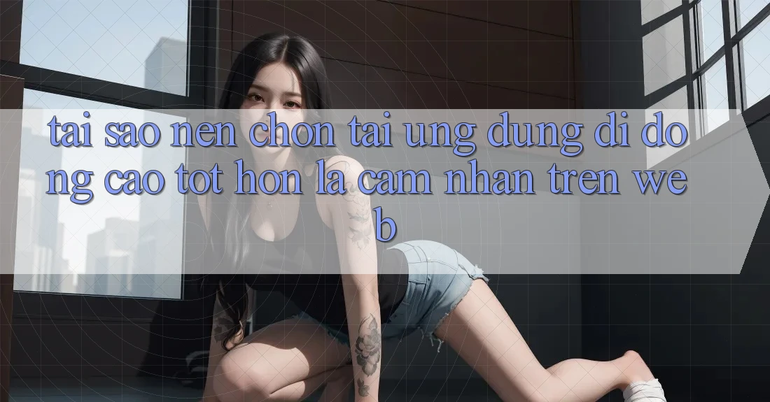 Tại Sao Nên Chọn Tải Ứng Dụng Di Động Cao tốt hơn Là Cảm nhận Trên Web?