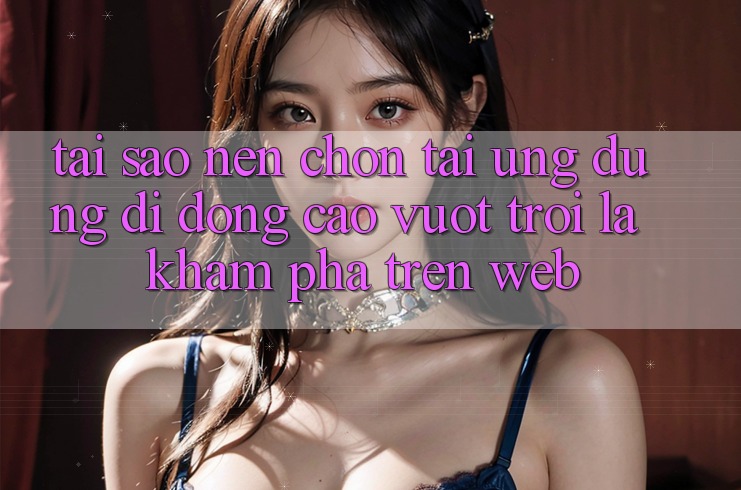 Tại Sao Nên Chọn Tải Ứng Dụng Di Động Cao vượt trội Là Khám phá Trên Web?