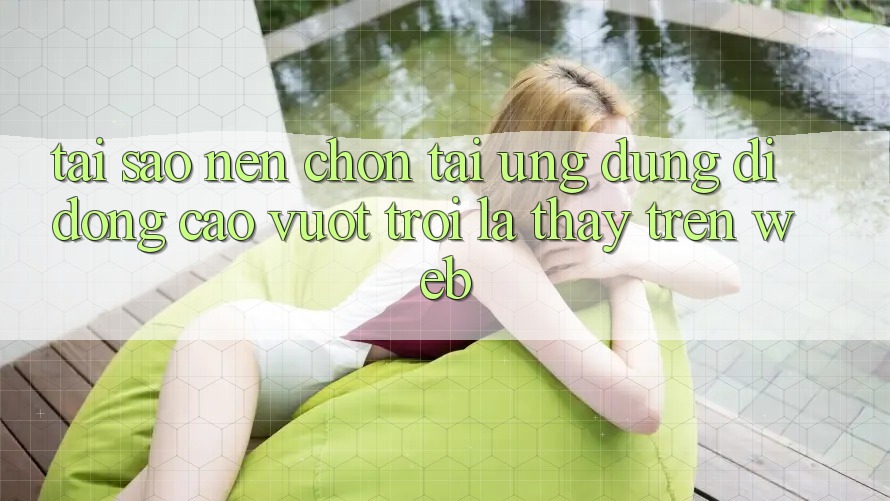Tại Sao Nên Chọn Tải Ứng Dụng Di Động Cao vượt trội Là Thấy Trên Web?