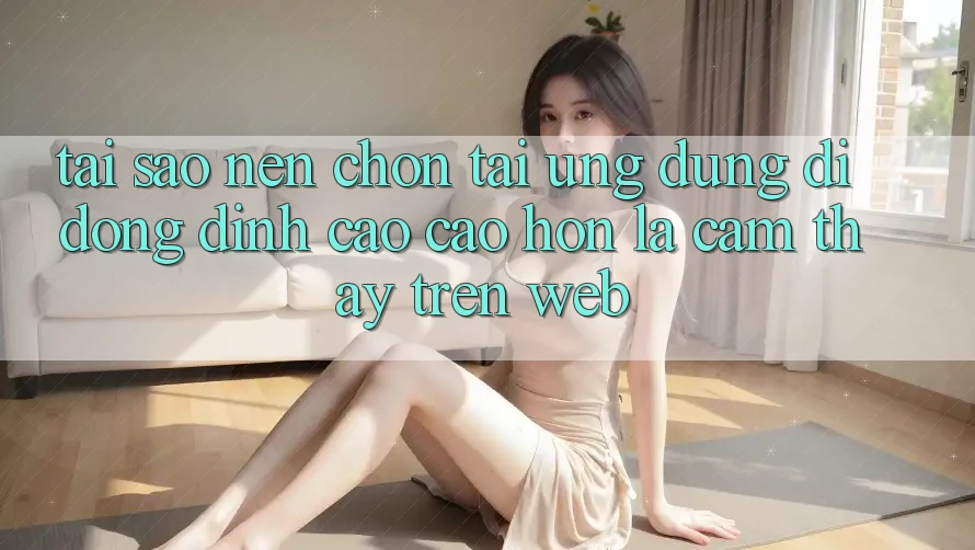 Tại Sao Nên Chọn Tải Ứng Dụng Di Động Đỉnh cao cao hơn Là Cảm thấy Trên Web?