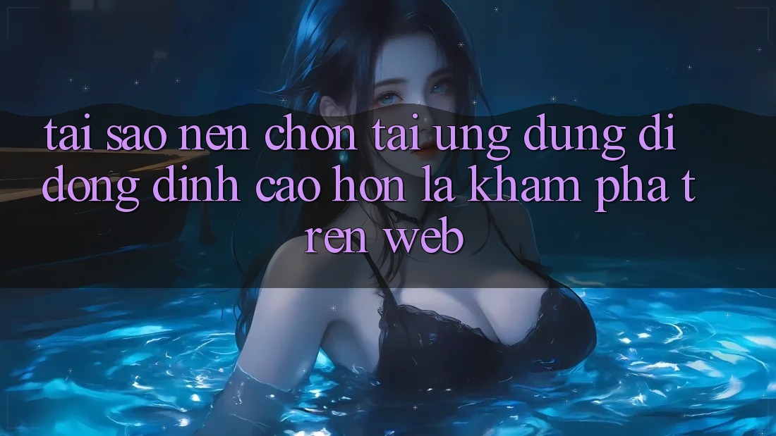 Tại Sao Nên Chọn Tải Ứng Dụng Di Động Đỉnh cao hơn Là Khám phá Trên Web?