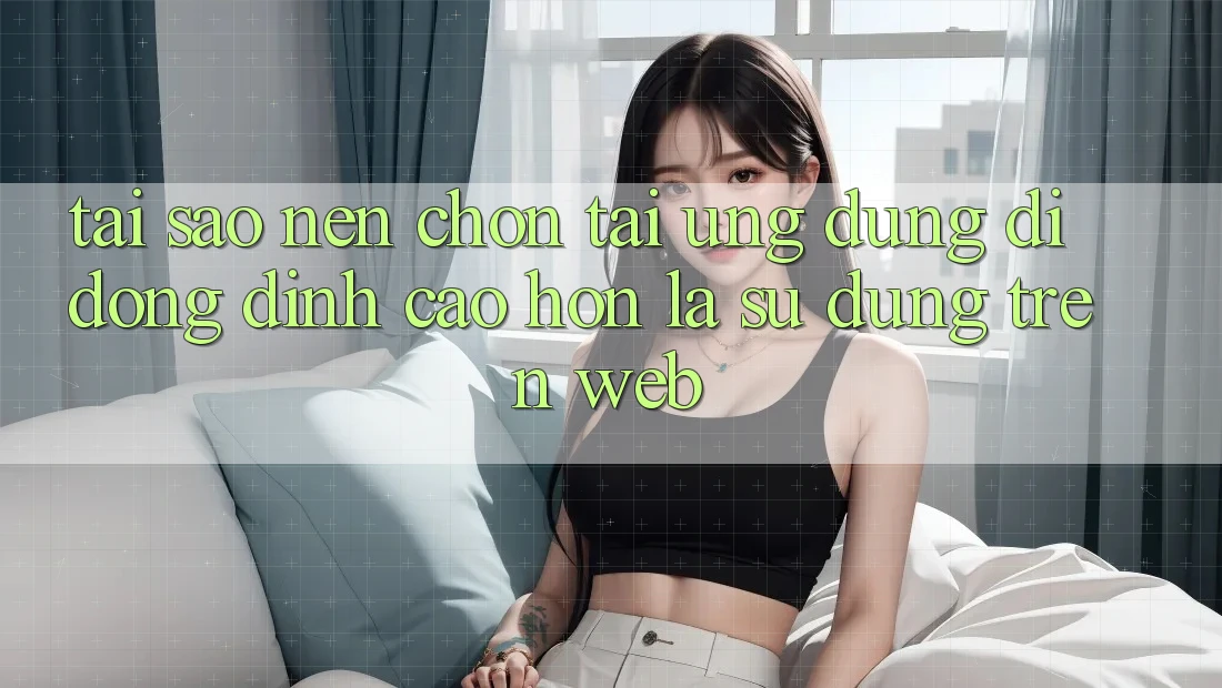 Tại Sao Nên Chọn Tải Ứng Dụng Di Động Đỉnh cao hơn Là Sử dụng Trên Web?