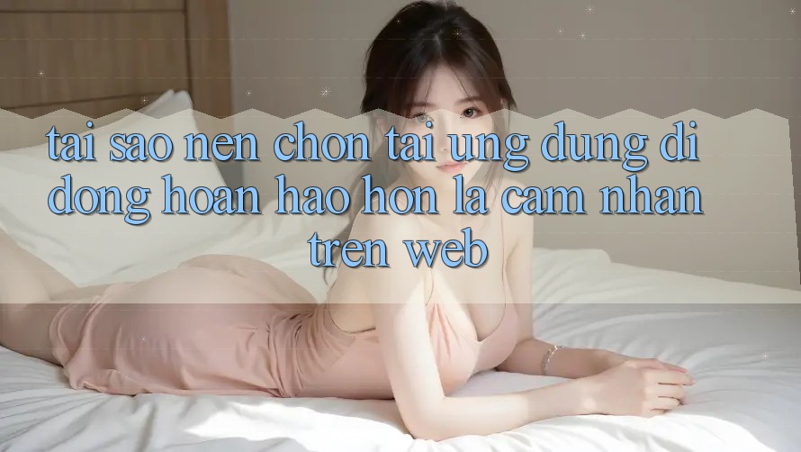 Tại Sao Nên Chọn Tải Ứng Dụng Di Động Hoàn hảo hơn Là Cảm nhận Trên Web?