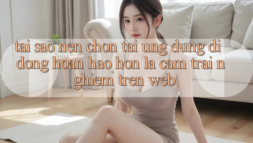 Tại Sao Nên Chọn Tải Ứng Dụng Di Động Hoàn hảo hơn Là Cảm trải nghiệm Trên Web?