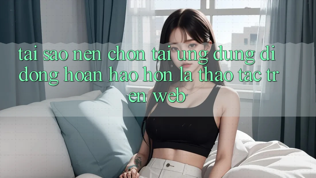 Tại Sao Nên Chọn Tải Ứng Dụng Di Động Hoàn hảo hơn Là Thao tác Trên Web?