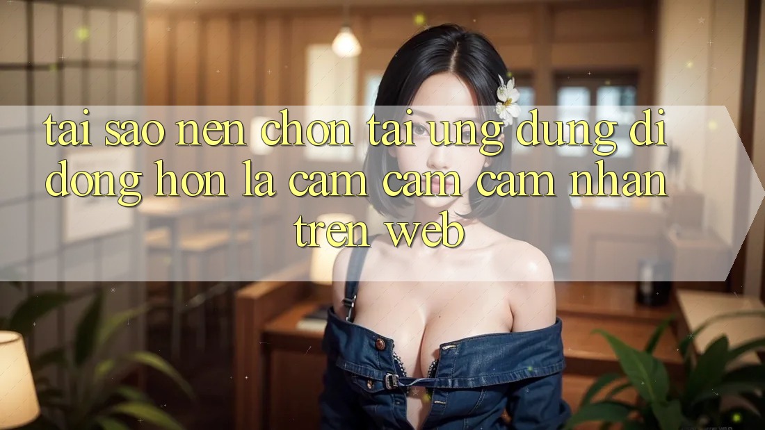 Tại Sao Nên Chọn Tải Ứng Dụng Di Động Hơn Là Cảm cảm cảm nhận Trên Web?