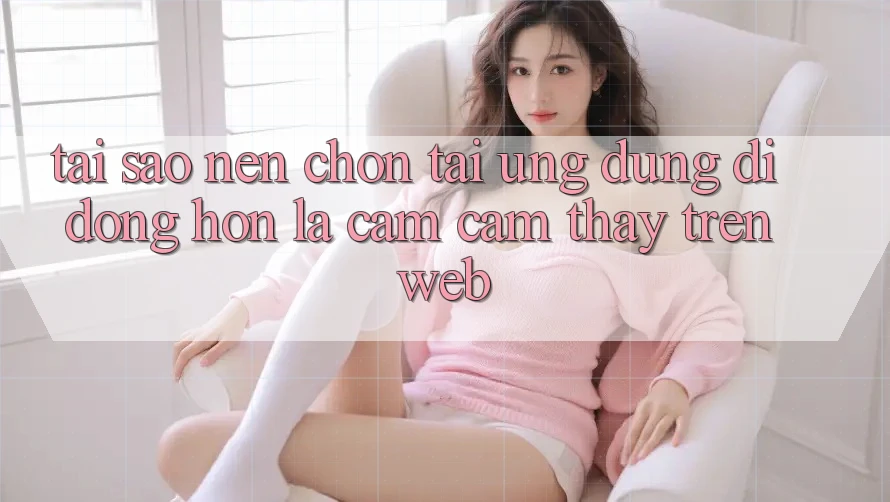 Tại Sao Nên Chọn Tải Ứng Dụng Di Động Hơn Là Cảm cảm thấy Trên Web?