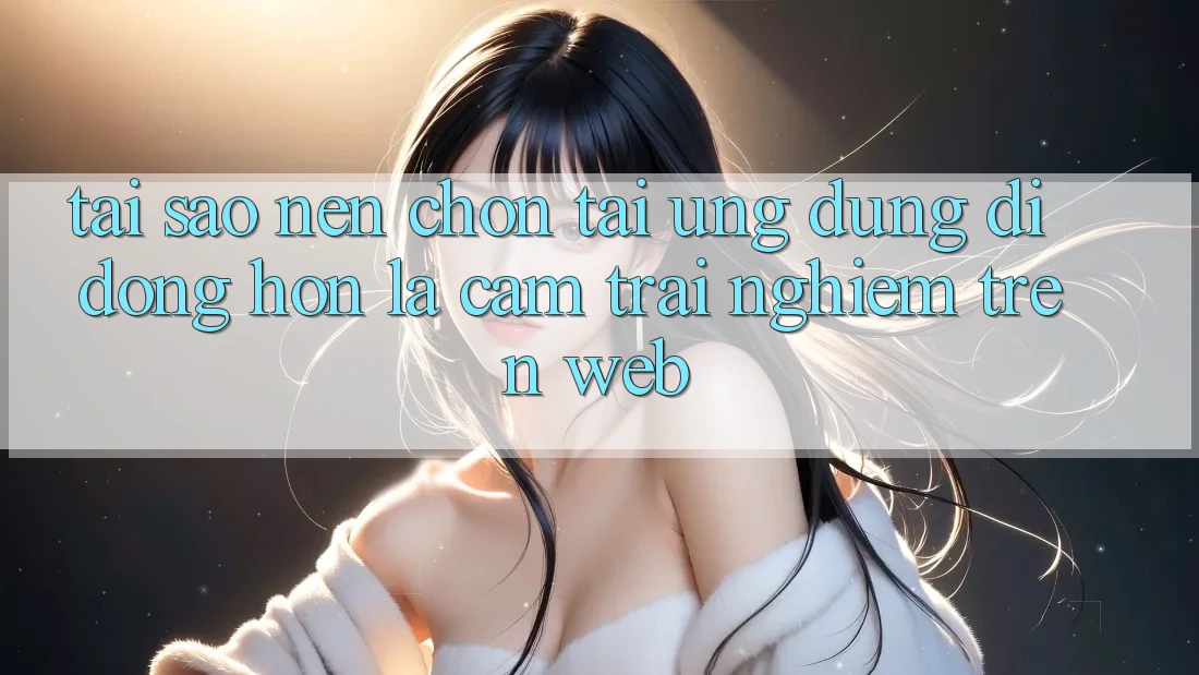 Tại Sao Nên Chọn Tải Ứng Dụng Di Động Hơn Là Cảm trải nghiệm Trên Web?