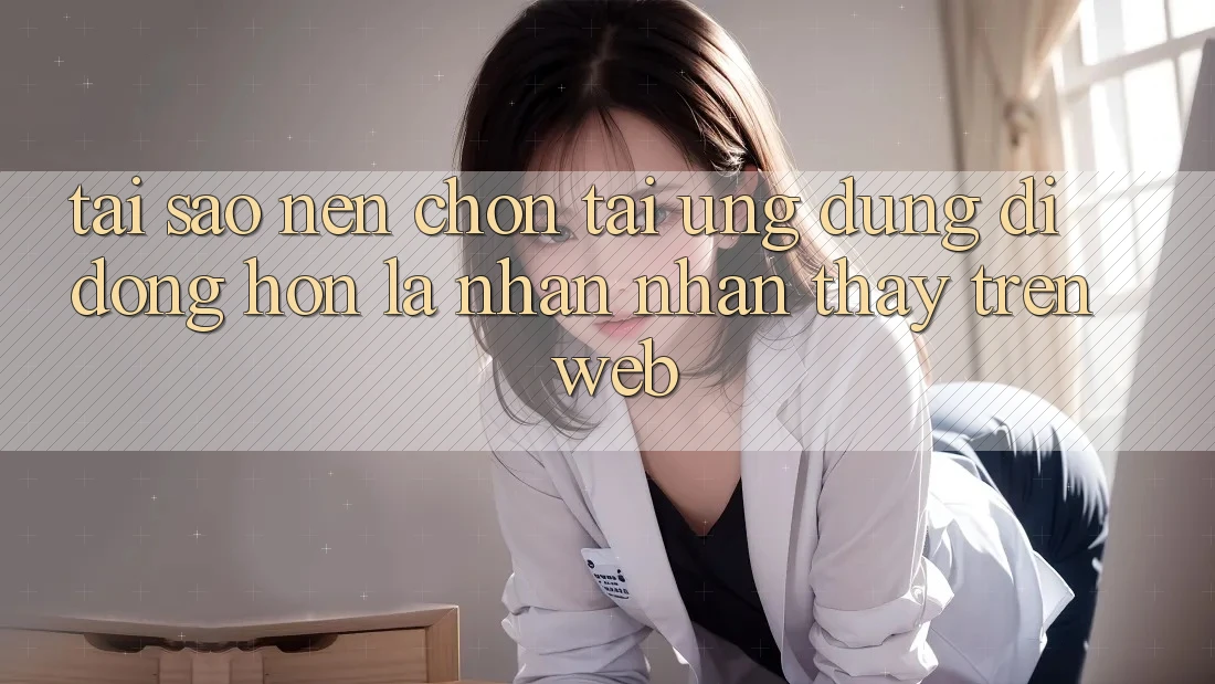 Tại Sao Nên Chọn Tải Ứng Dụng Di Động Hơn Là Nhận nhận thấy Trên Web?