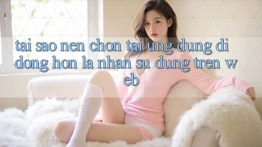 Tại Sao Nên Chọn Tải Ứng Dụng Di Động Hơn Là Nhận sử dụng Trên Web?