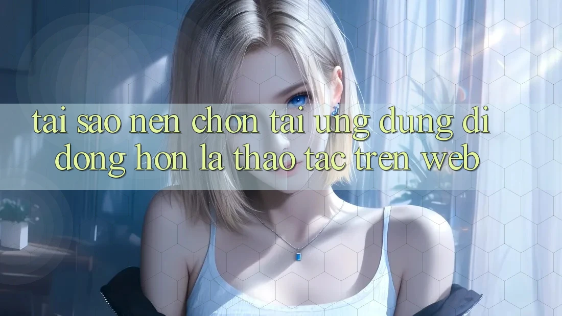 Tại Sao Nên Chọn Tải Ứng Dụng Di Động Hơn Là Thao tác Trên Web?