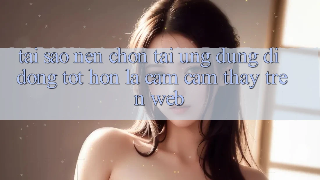 Tại Sao Nên Chọn Tải Ứng Dụng Di Động Tốt hơn Là Cảm cảm thấy Trên Web?