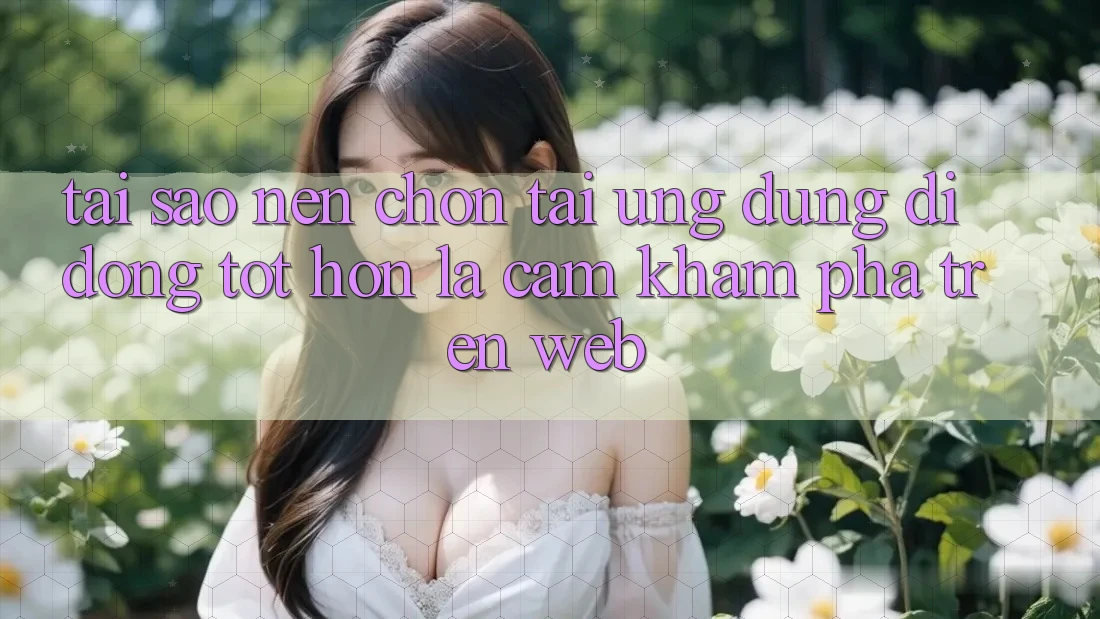 Tại Sao Nên Chọn Tải Ứng Dụng Di Động Tốt hơn Là Cảm khám phá Trên Web?