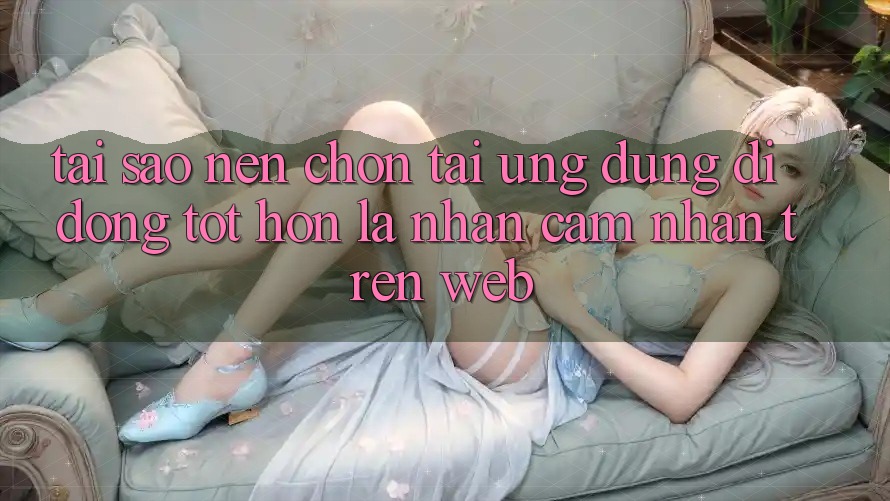 Tại Sao Nên Chọn Tải Ứng Dụng Di Động Tốt hơn Là Nhận cảm nhận Trên Web?