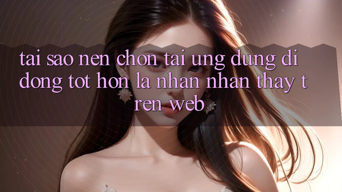 Tại Sao Nên Chọn Tải Ứng Dụng Di Động Tốt hơn Là Nhận nhận thấy Trên Web?