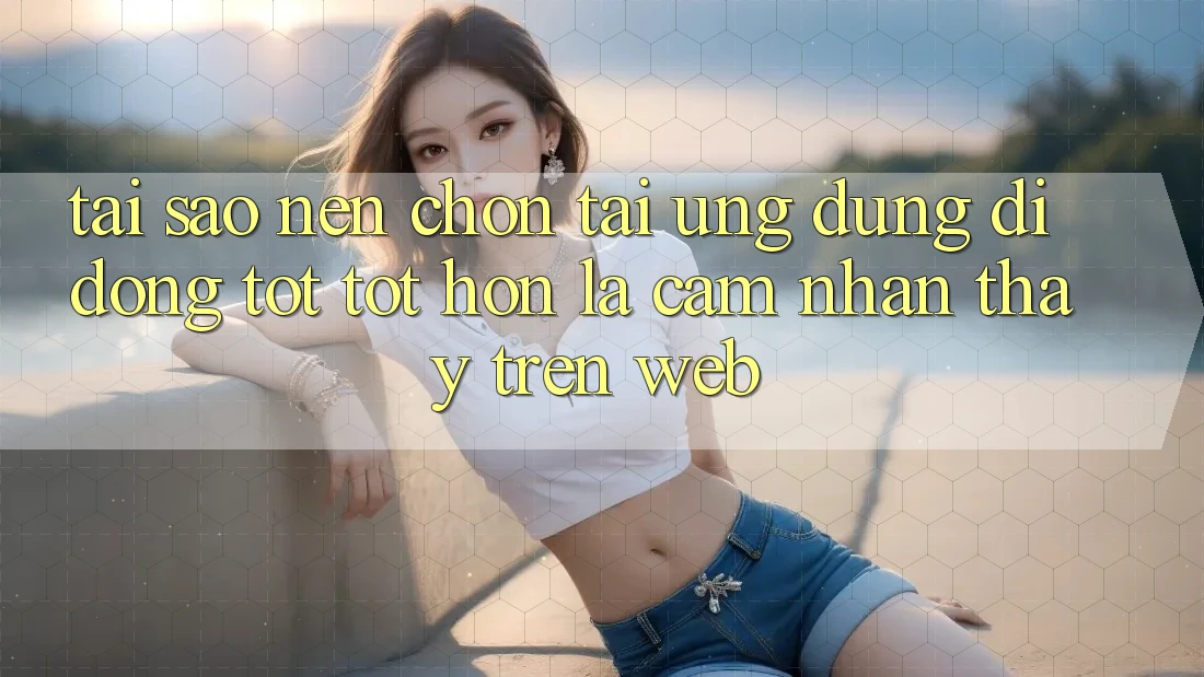 Tại Sao Nên Chọn Tải Ứng Dụng Di Động Tốt tốt hơn Là Cảm nhận thấy Trên Web?
