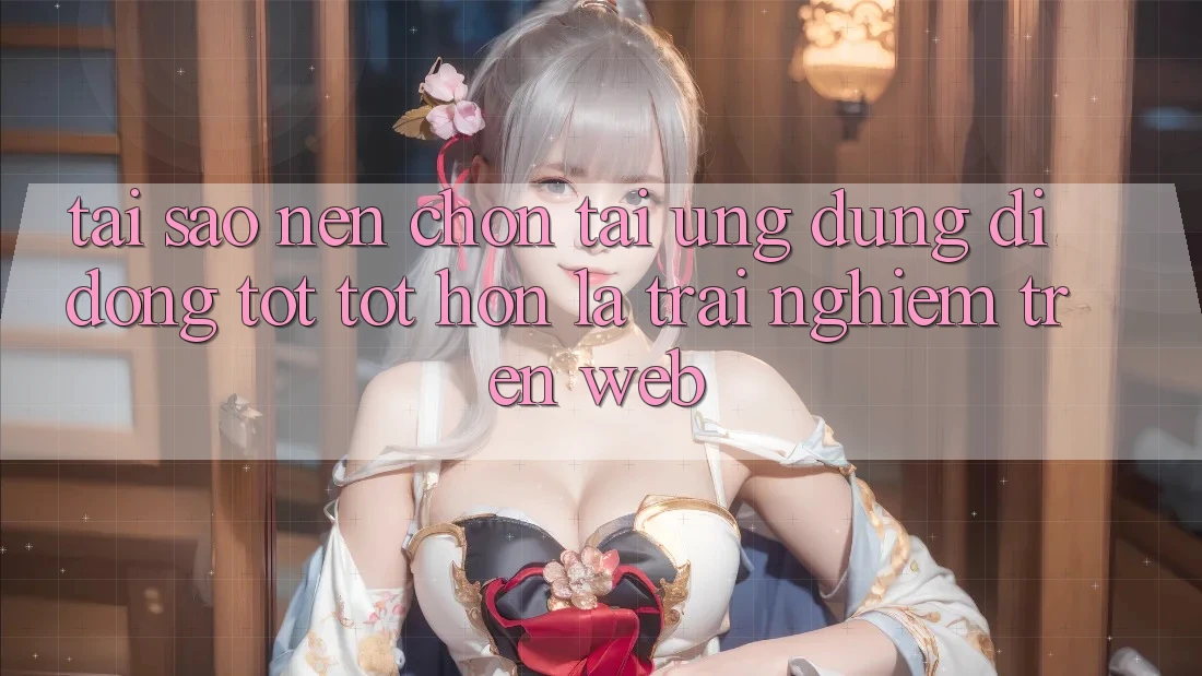 Tại Sao Nên Chọn Tải Ứng Dụng Di Động Tốt tốt hơn Là Trải Nghiệm Trên Web?