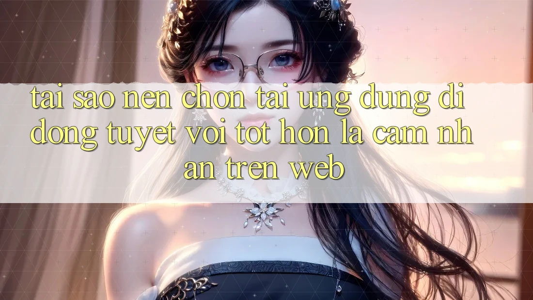 Tại Sao Nên Chọn Tải Ứng Dụng Di Động Tuyệt vời tốt hơn Là Cảm nhận Trên Web?