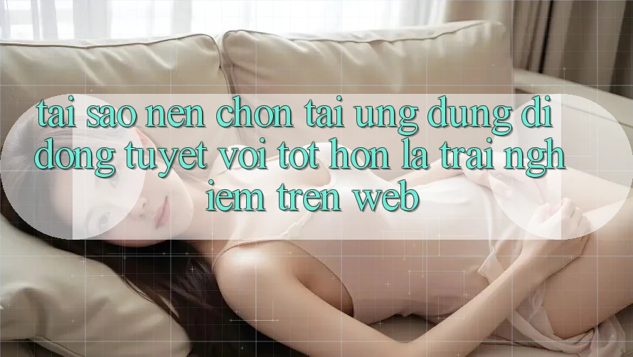 Tại Sao Nên Chọn Tải Ứng Dụng Di Động Tuyệt vời tốt hơn Là Trải Nghiệm Trên Web?