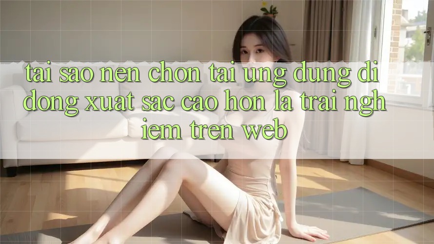 Tại Sao Nên Chọn Tải Ứng Dụng Di Động Xuất sắc cao hơn Là Trải Nghiệm Trên Web?