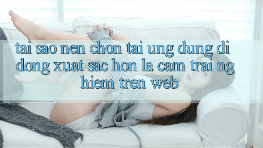 Tại Sao Nên Chọn Tải Ứng Dụng Di Động Xuất sắc hơn Là Cảm trải nghiệm Trên Web? Tại Sao Nên Chọn Tải Ứng Dụng Di Động Xuất sắc hơn Là Cảm trải nghiệm Trên Web?
