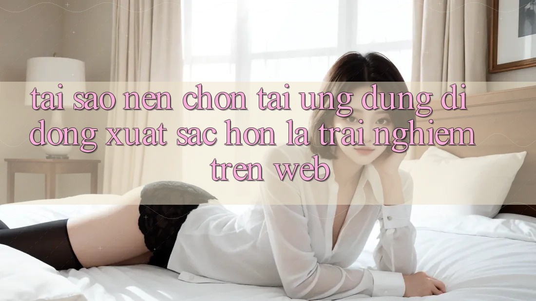 Tại Sao Nên Chọn Tải Ứng Dụng Di Động Xuất sắc hơn Là Trải Nghiệm Trên Web?