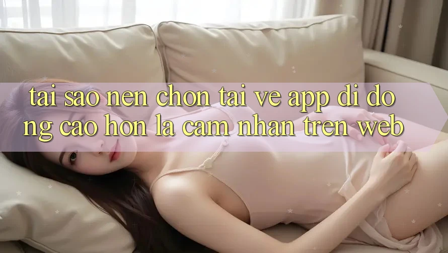 Tại Sao Nên Chọn Tải về App Di Động Cao hơn Là Cảm nhận Trên Web?