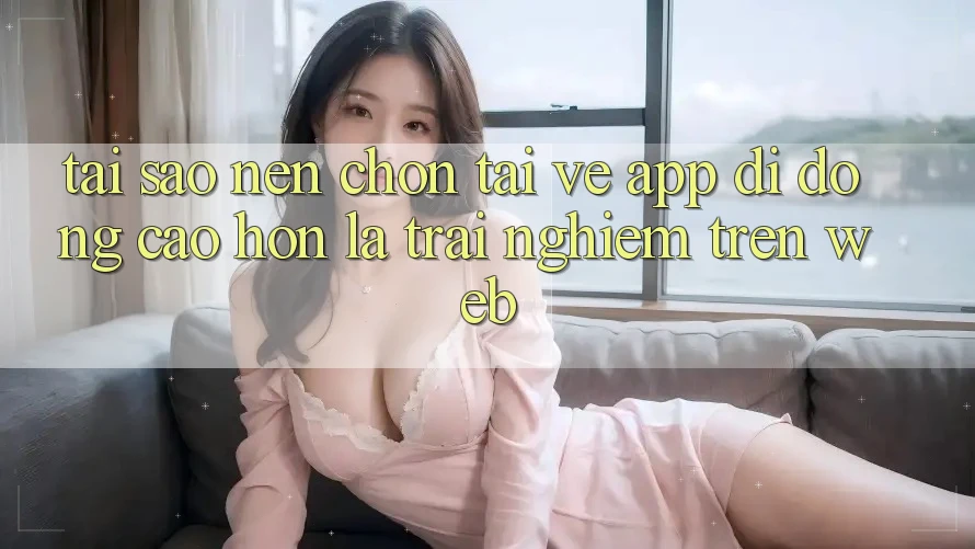 Tại Sao Nên Chọn Tải về App Di Động Cao hơn Là Trải Nghiệm Trên Web? Tại Sao Nên Chọn Tải về App Di Động Cao hơn Là Trải Nghiệm Trên Web?