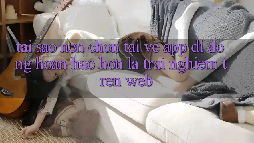 Tại Sao Nên Chọn Tải về App Di Động Hoàn hảo hơn Là Trải Nghiệm Trên Web?
