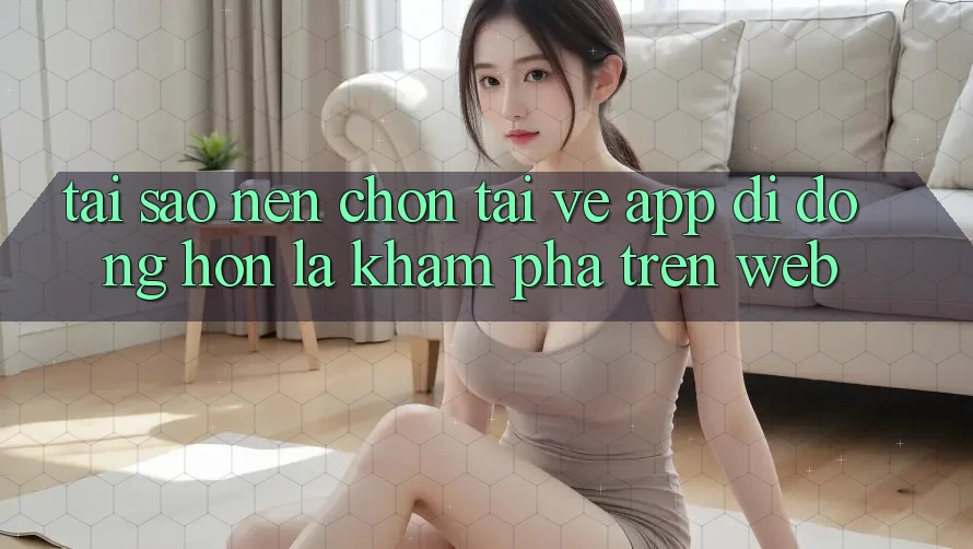 Tại Sao Nên Chọn Tải về App Di Động Hơn Là Khám phá Trên Web?