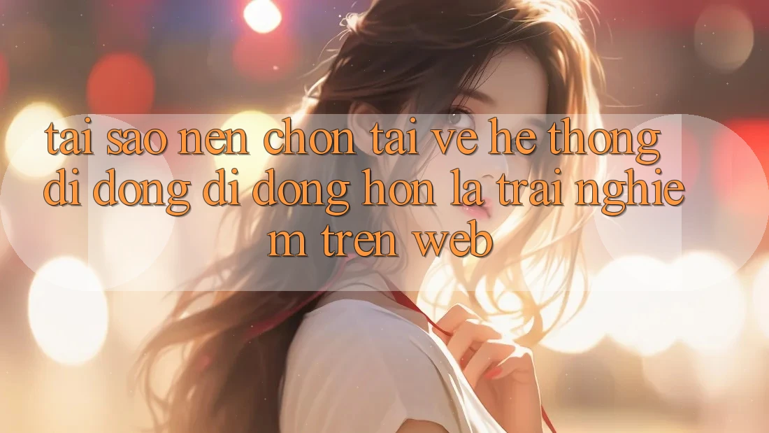 Tại Sao Nên Chọn Tải về Hệ thống di động Di Động Hơn Là Trải Nghiệm Trên Web?