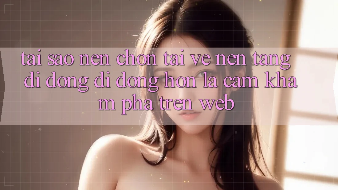 Tại Sao Nên Chọn Tải về Nền tảng di động Di Động Hơn Là Cảm khám phá Trên Web?