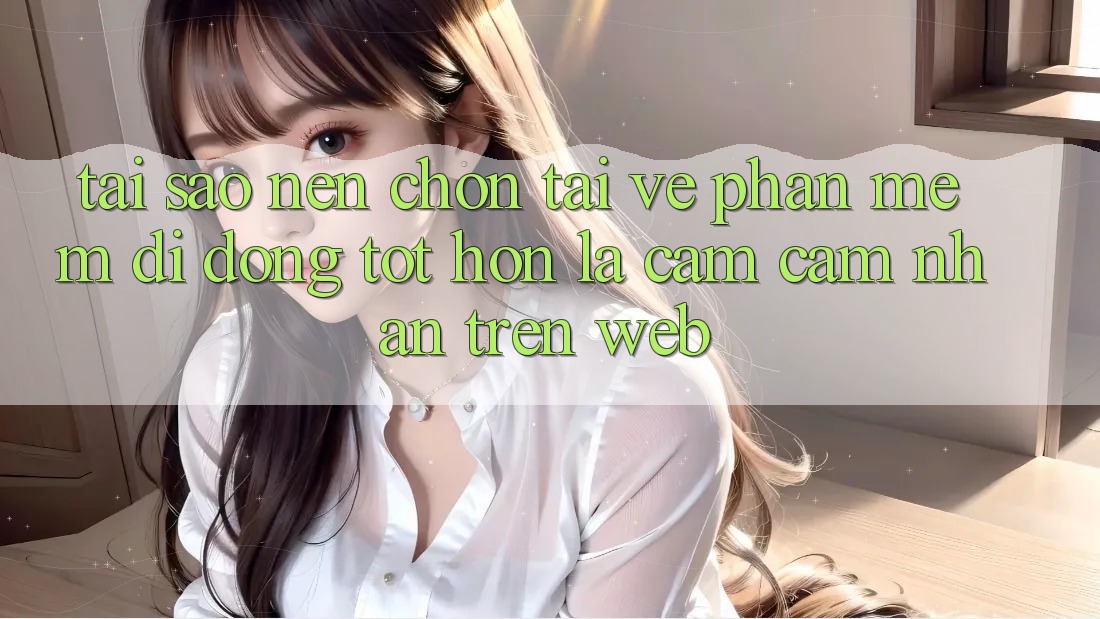 Tại Sao Nên Chọn Tải về Phần mềm Di Động Tốt hơn Là Cảm cảm nhận Trên Web?