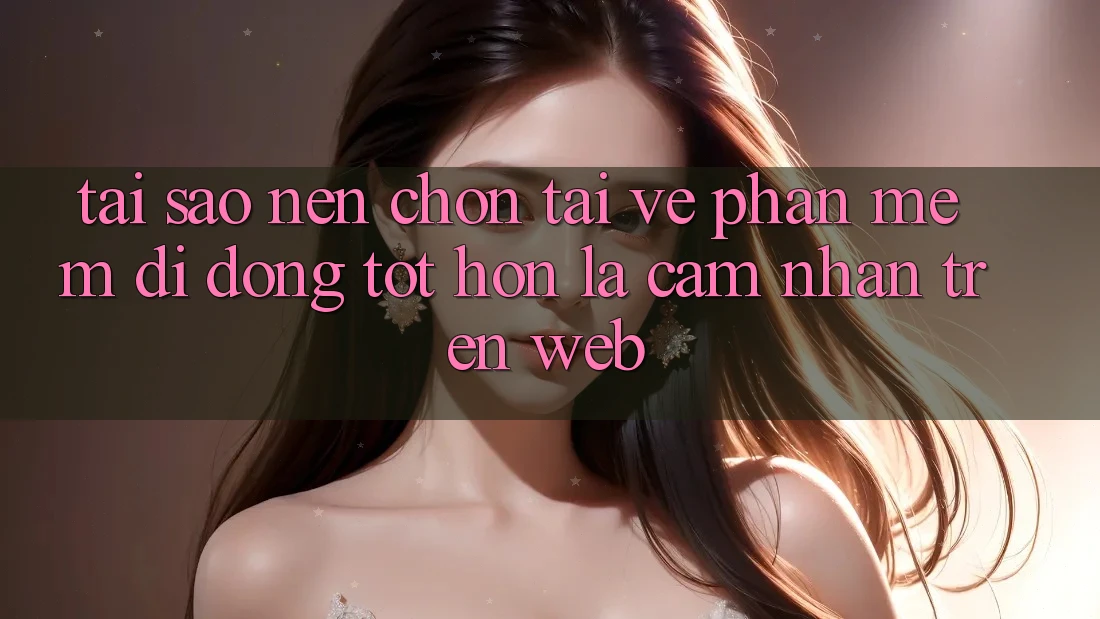 Tại Sao Nên Chọn Tải về Phần mềm Di Động Tốt hơn Là Cảm nhận Trên Web?