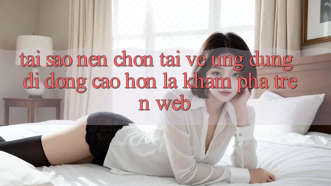 Tại Sao Nên Chọn Tải về Ứng Dụng Di Động Cao hơn Là Khám phá Trên Web?