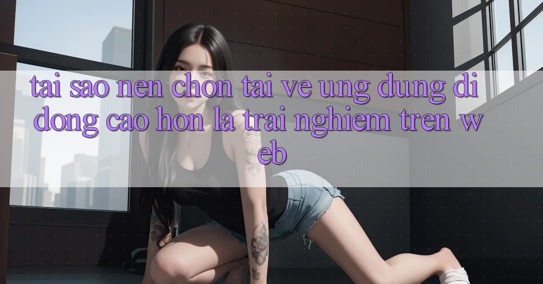 Tại Sao Nên Chọn Tải về Ứng Dụng Di Động Cao hơn Là Trải Nghiệm Trên Web?