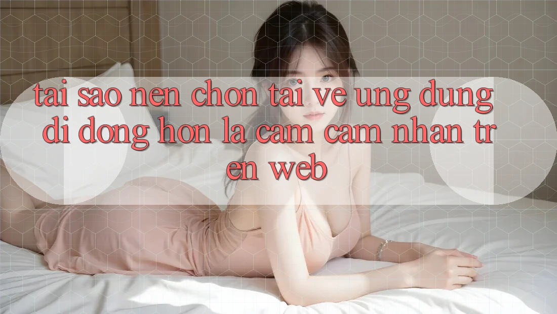 Tại Sao Nên Chọn Tải về Ứng Dụng Di Động Hơn Là Cảm cảm nhận Trên Web? Tại Sao Nên Chọn Tải về Ứng Dụng Di Động Hơn Là Cảm cảm nhận Trên Web?