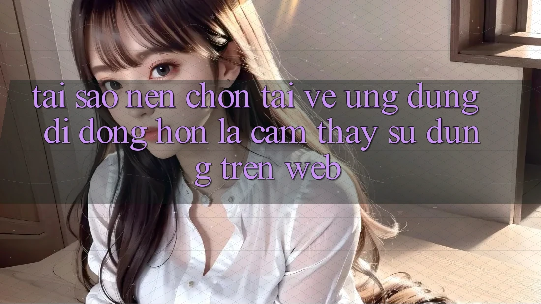 Tại Sao Nên Chọn Tải về Ứng Dụng Di Động Hơn Là Cảm thấy sử dụng Trên Web?