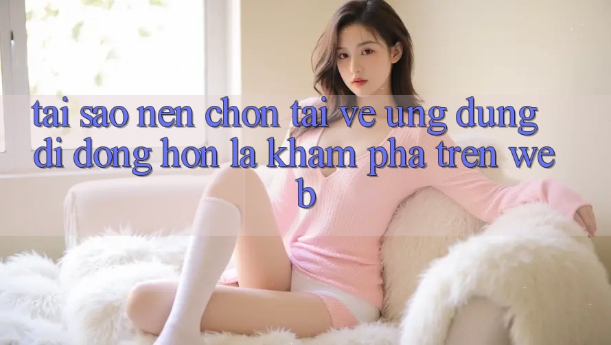 Tại Sao Nên Chọn Tải về Ứng dụng Di Động Hơn Là Khám phá Trên Web? Tại Sao Nên Chọn Tải về Ứng dụng Di Động Hơn Là Khám phá Trên Web?