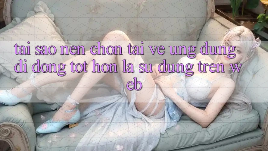 Tại Sao Nên Chọn Tải về Ứng Dụng Di Động Tốt hơn Là Sử dụng Trên Web?
