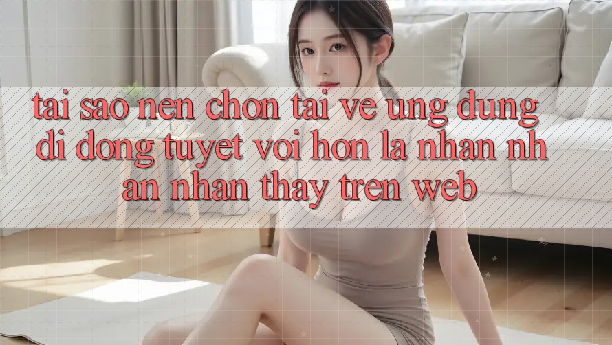 Tại Sao Nên Chọn Tải về Ứng Dụng Di Động Tuyệt vời hơn Là Nhận nhận nhận thấy Trên Web?