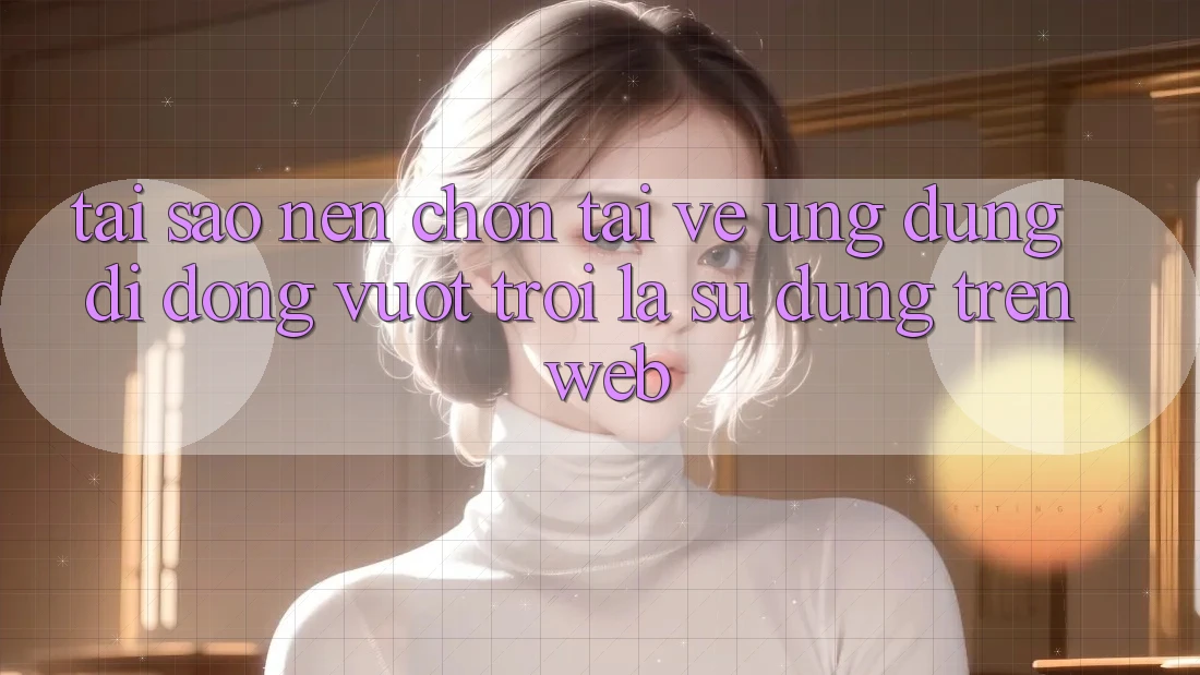 Tại Sao Nên Chọn Tải về Ứng Dụng Di Động Vượt trội Là Sử dụng Trên Web?